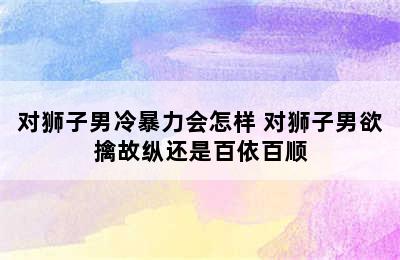 对狮子男冷暴力会怎样 对狮子男欲擒故纵还是百依百顺